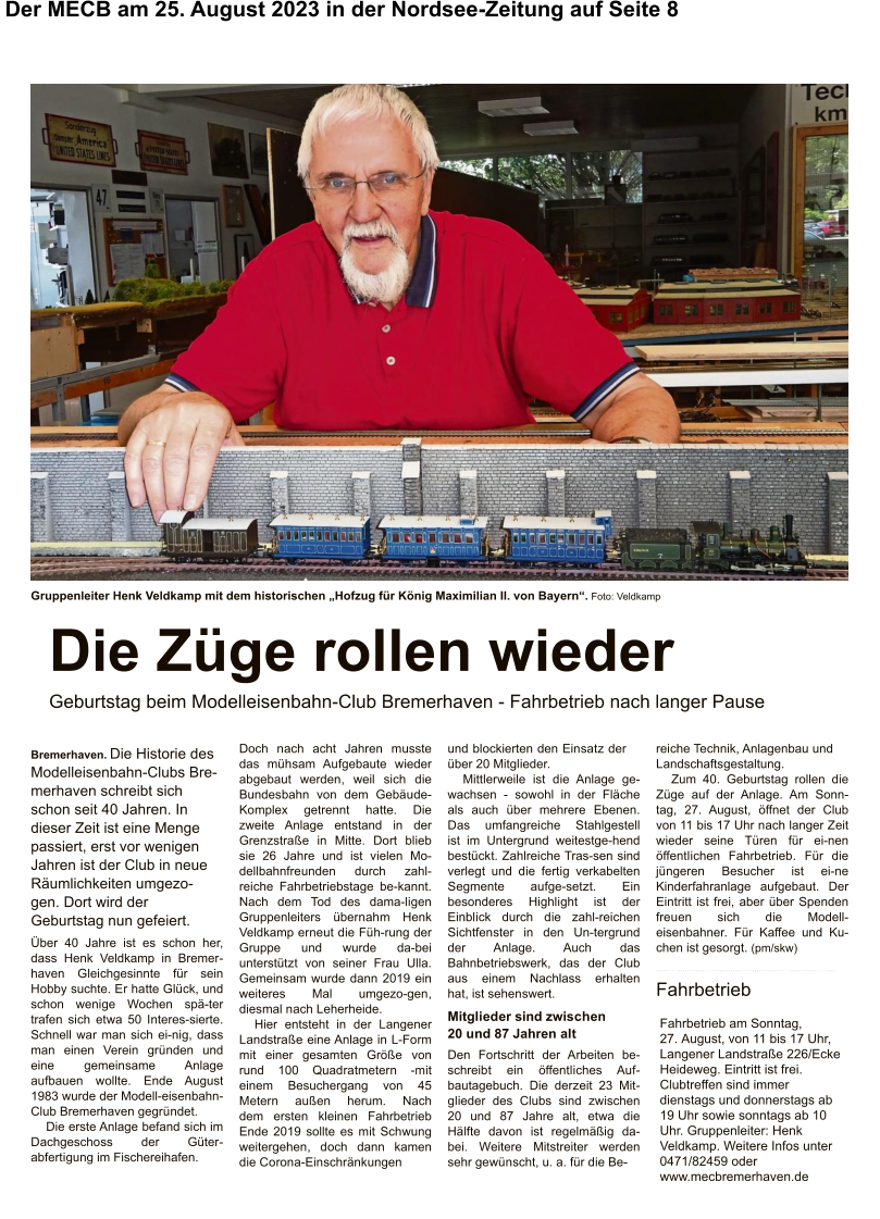Über 40 Jahre ist es schon her, dass Henk Veldkamp in Bremer-haven Gleichgesinnte für sein Hobby suchte. Er hatte Glück, und schon wenige Wochen spä-ter trafen sich etwa 50 Interes-sierte. Schnell war man sich ei-nig, dass man einen Verein gründen und eine gemeinsame Anlage aufbauen wollte. Ende August 1983 wurde der Modell-eisenbahn-Club Bremerhaven gegründet. Die erste Anlage befand sich im Dachgeschoss der Güter-abfertigung im Fischereihafen. Doch nach acht Jahren musste das mühsam Aufgebaute wieder abgebaut werden, weil sich die Bundesbahn von dem Gebäude-Komplex getrennt hatte. Die zweite Anlage entstand in der Grenzstraße in Mitte. Dort blieb sie 26 Jahre und ist vielen Mo-dellbahnfreunden durch zahl-reiche Fahrbetriebstage be-kannt. Nach dem Tod des dama-ligen Gruppenleiters übernahm Henk Veldkamp erneut die Füh-rung der Gruppe und wurde da-bei unterstützt von seiner Frau Ulla. Gemeinsam wurde dann 2019 ein weiteres Mal umgezo-gen, diesmal nach Leherheide. Hier entsteht in der Langener Landstraße eine Anlage in L-Form mit einer gesamten Größe von rund 100 Quadratmetern -mit einem Besuchergang von 45 Metern außen herum. Nach dem ersten kleinen Fahrbetrieb Ende 2019 sollte es mit Schwung weitergehen, doch dann kamen die Corona-Einschränkungen und blockierten den Einsatz der über 20 Mitglieder. Mittlerweile ist die Anlage ge-wachsen - sowohl in der Fläche als auch über mehrere Ebenen. Das umfangreiche Stahlgestell ist im Untergrund weitestge-hend bestückt. Zahlreiche Tras-sen sind verlegt und die fertig verkabelten Segmente aufge-setzt. Ein besonderes Highlight ist der Einblick durch die zahl-reichen Sichtfenster in den Un-tergrund der Anlage. Auch das Bahnbetriebswerk, das der Club aus einem Nachlass erhalten hat, ist sehenswert. Mitglieder sind zwischen 20 und 87 Jahren alt Den Fortschritt der Arbeiten be-schreibt ein öffentliches Auf-bautagebuch. Die derzeit 23 Mit-glieder des Clubs sind zwischen 20 und 87 Jahre alt, etwa die Hälfte davon ist regelmäßig da-bei. Weitere Mitstreiter werden sehr gewünscht, u. a. für die Be- reiche Technik, Anlagenbau und Landschaftsgestaltung. Zum 40. Geburtstag rollen die Züge auf der Anlage. Am Sonn-tag, 27. August, öffnet der Club von 11 bis 17 Uhr nach langer Zeit wieder seine Türen für ei-nen öffentlichen Fahrbetrieb. Für die jüngeren Besucher ist ei-ne Kinderfahranlage aufgebaut. Der Eintritt ist frei, aber über Spenden freuen sich die Modell-eisenbahner. Für Kaffee und Ku-chen ist gesorgt. (pm/skw) Die Züge rollen wieder Geburtstag beim Modelleisenbahn-Club Bremerhaven - Fahrbetrieb nach langer Pause Bremerhaven.Die Historie des Modelleisenbahn-Clubs Bre-merhaven schreibt sich schon seit 40 Jahren. In dieser Zeit ist eine Menge passiert, erst vor wenigen Jahren ist der Club in neue Räumlichkeiten umgezo-gen. Dort wird der Geburtstag nun gefeiert. Gruppenleiter Henk Veldkamp mit dem historischen „Hofzug für König Maximilian II. von Bayern“.Foto: Veldkamp  Fahrbetrieb am Sonntag, 27. August, von 11 bis 17 Uhr, Langener Landstraße 226/Ecke Heideweg. Eintritt ist frei. Clubtreffen sind immer dienstags und donnerstags ab 19 Uhr sowie sonntags ab 10 Uhr. Gruppenleiter: Henk Veldkamp. Weitere Infos unter 0471/82459 oder www.mecbremerhaven.de Fahrbetrieb Der MECB am 25. August 2023 in der Nordsee-Zeitung auf Seite 8